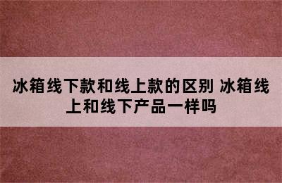 冰箱线下款和线上款的区别 冰箱线上和线下产品一样吗